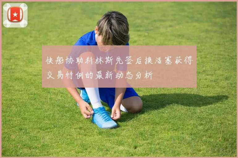 快船协助科林斯先签后换活塞获得交易特例的最新动态分析