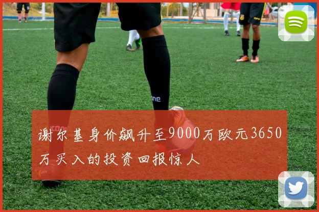 谢尔基身价飙升至9000万欧元3650万买入的投资回报惊人