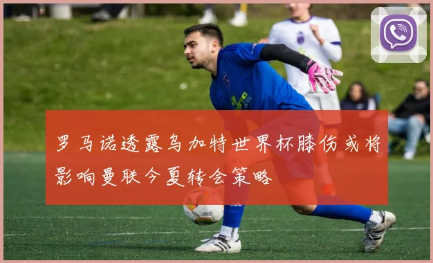 罗马诺透露乌加特世界杯膝伤或将影响曼联今夏转会策略