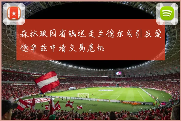 森林狼因省钱送走兰德尔或引发爱德华兹申请交易危机