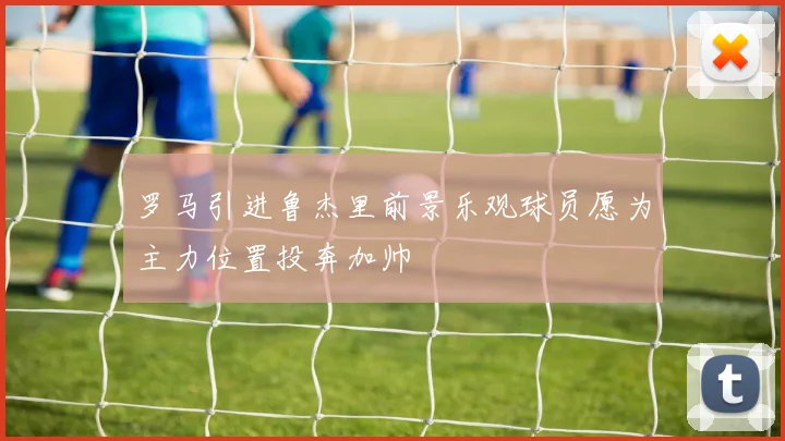罗马引进鲁杰里前景乐观球员愿为主力位置投奔加帅