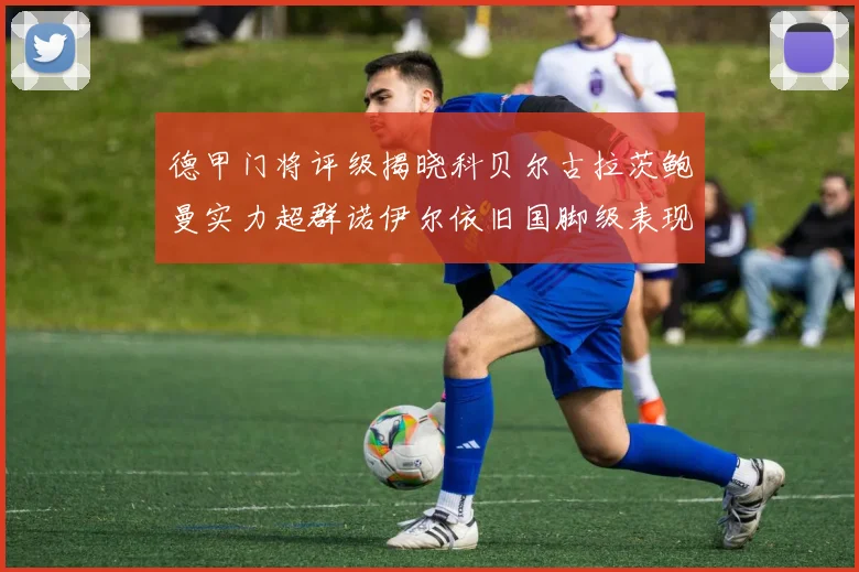 德甲门将评级揭晓科贝尔古拉茨鲍曼实力超群诺伊尔依旧国脚级表现引关注