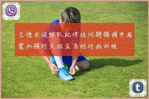 兰德尔谈球队纪律性问题强调开局需加强对文班亚马的对抗训练