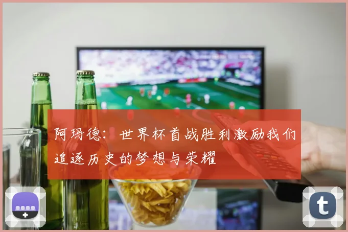 阿玛德：世界杯首战胜利激励我们追逐历史的梦想与荣耀