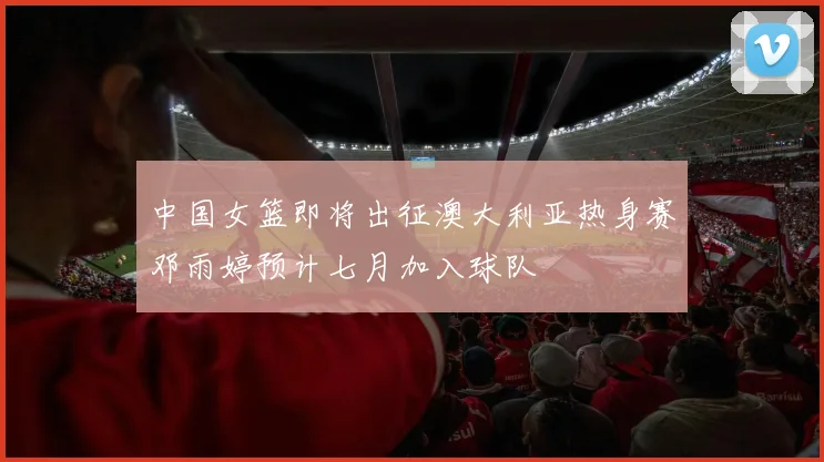中国女篮即将出征澳大利亚热身赛邓雨婷预计七月加入球队