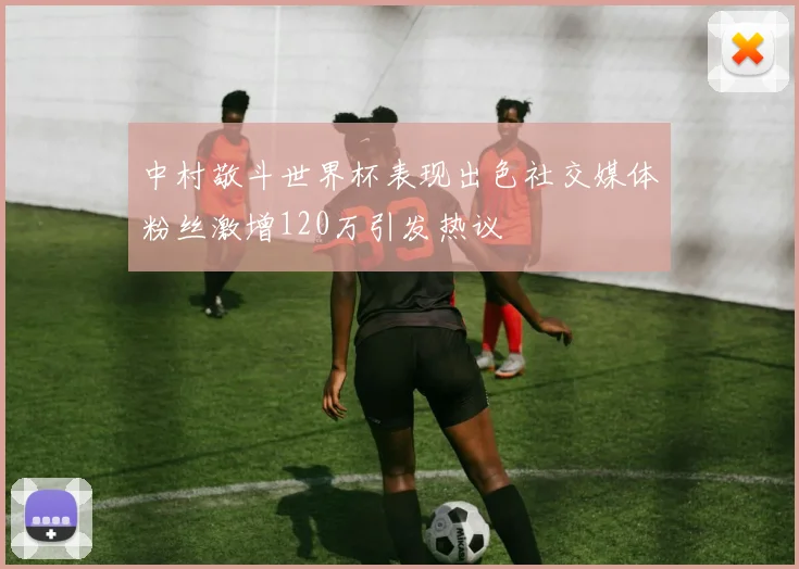中村敬斗世界杯表现出色社交媒体粉丝激增120万引发热议