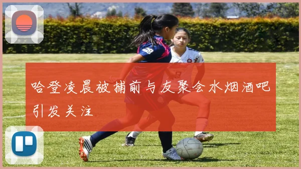 哈登凌晨被捕前与友聚会水烟酒吧引发关注