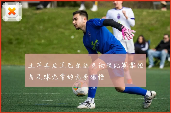 土耳其后卫巴尔达克彻谈比赛掌控与足球无常的无奈感悟