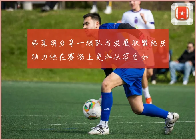 弗莱明分享一线队与发展联盟经历助力他在赛场上更加从容自如
