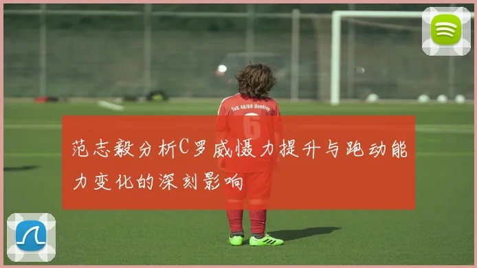 范志毅分析C罗威慑力提升与跑动能力变化的深刻影响
