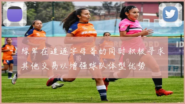 绿军在追逐字母哥的同时积极寻求其他交易以增强球队体型优势