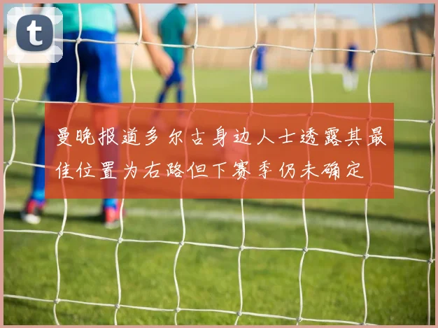 曼晚报道多尔古身边人士透露其最佳位置为右路但下赛季仍未确定