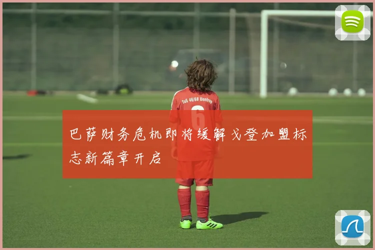 巴萨财务危机即将缓解戈登加盟标志新篇章开启