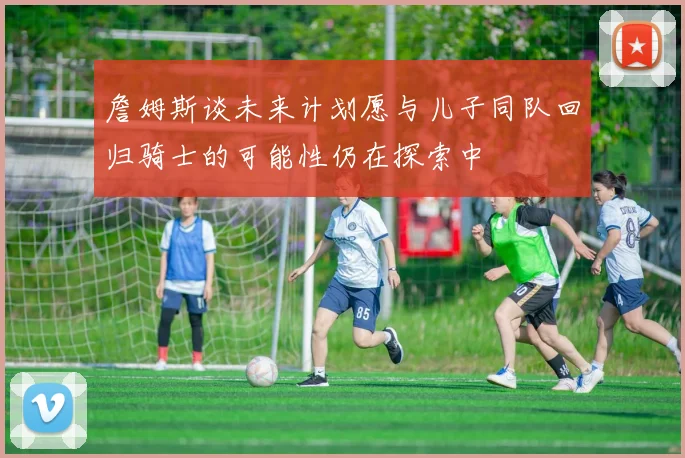 詹姆斯谈未来计划愿与儿子同队回归骑士的可能性仍在探索中